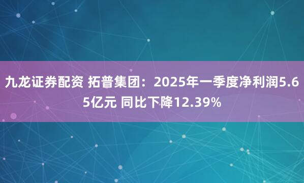 九龙证券配资 拓普集团：2025年一季度净利润5.65亿元 同比下降12.39%