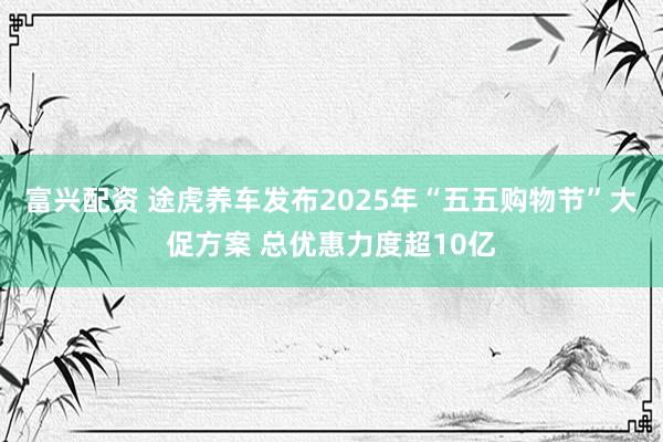 富兴配资 途虎养车发布2025年“五五购物节”大促方案 总优惠力度超10亿