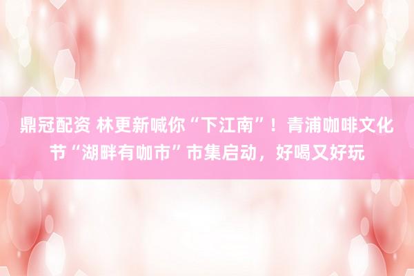 鼎冠配资 林更新喊你“下江南”！青浦咖啡文化节“湖畔有咖市”市集启动，好喝又好玩