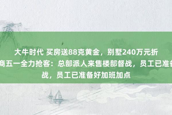 大牛时代 买房送88克黄金，别墅240万元折扣……开发商五一全力抢客：总部派人来售楼部督战，员工已准备好加班加点