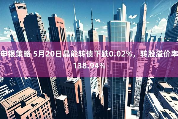 申银策略 5月20日晶能转债下跌0.02%，转股溢价率138.94%