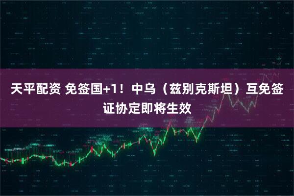 天平配资 免签国+1！中乌（兹别克斯坦）互免签证协定即将生效