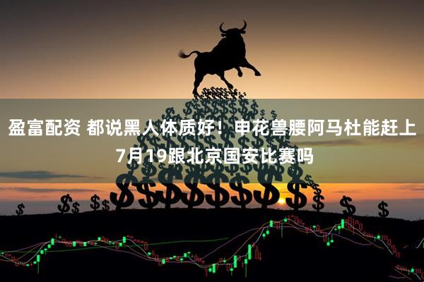 盈富配资 都说黑人体质好！申花兽腰阿马杜能赶上 7月19跟北京国安比赛吗