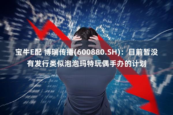 宝牛E配 博瑞传播(600880.SH)：目前暂没有发行类似泡泡玛特玩偶手办的计划