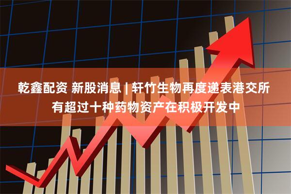 乾鑫配资 新股消息 | 轩竹生物再度递表港交所 有超过十种药物资产在积极开发中