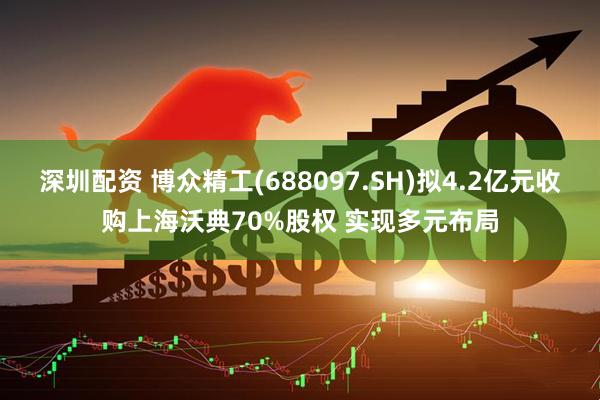 深圳配资 博众精工(688097.SH)拟4.2亿元收购上海沃典70%股权 实现多元布局