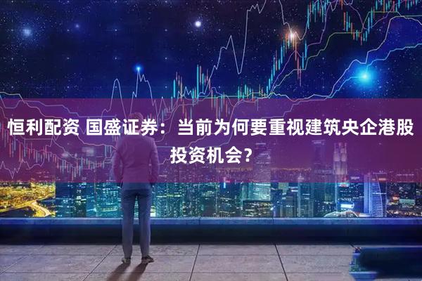 恒利配资 国盛证券：当前为何要重视建筑央企港股投资机会？