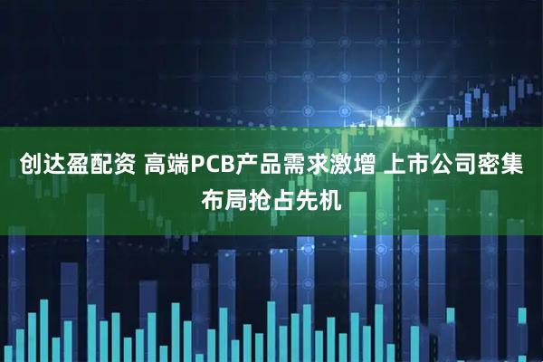 创达盈配资 高端PCB产品需求激增 上市公司密集布局抢占先机