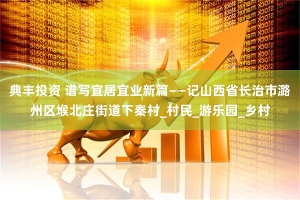 典丰投资 谱写宜居宜业新篇——记山西省长治市潞州区堠北庄街道下秦村_村民_游乐园_乡村