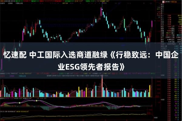忆速配 中工国际入选商道融绿《行稳致远：中国企业ESG领先者报告》