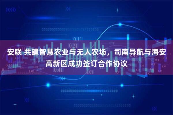 安联 共建智慧农业与无人农场，司南导航与海安高新区成功签订合作协议
