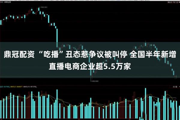 鼎冠配资 “吃播”丑态惹争议被叫停 全国半年新增直播电商企业超5.5万家