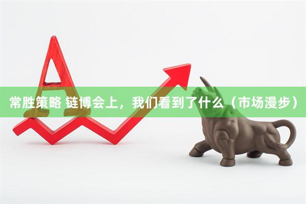 常胜策略 链博会上，我们看到了什么（市场漫步）
