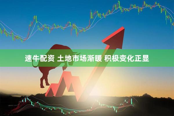速牛配资 土地市场渐暖 积极变化正显