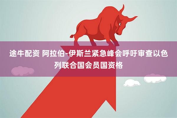 途牛配资 阿拉伯-伊斯兰紧急峰会呼吁审查以色列联合国会员国资格