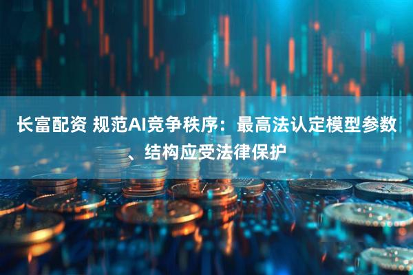 长富配资 规范AI竞争秩序：最高法认定模型参数、结构应受法律保护