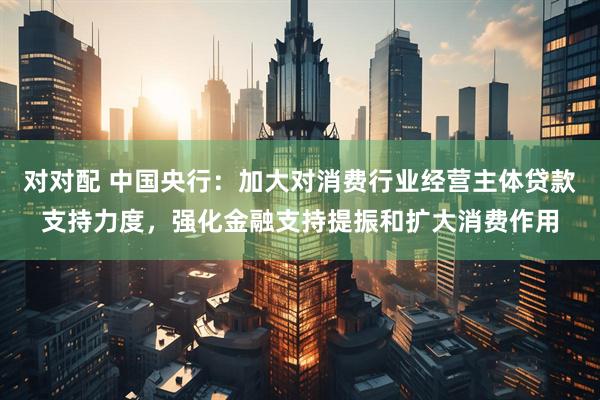 对对配 中国央行：加大对消费行业经营主体贷款支持力度，强化金融支持提振和扩大消费作用