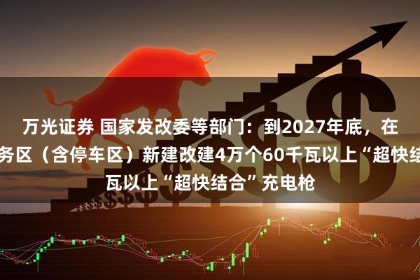 万光证券 国家发改委等部门：到2027年底，在高速公路服务区（含停车区）新建改建4万个60千瓦以上“超快结合”充电枪